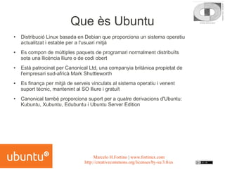 Que ès Ubuntu
●   Distribució Linux basada en Debian que proporciona un sistema operatiu
    actualitzat i estable per a l'usuari mitjà
●   Es compon de múltiples paquets de programari normalment distribuïts
    sota una llicència lliure o de codi obert
●   Està patrocinat per Canonical Ltd, una companyia britànica propietat de
    l'empresari sud-africà Mark Shuttleworth
●   Es finança per mitjà de serveis vinculats al sistema operatiu i venent
    suport tècnic, mantenint al SO lliure i gratuït
●   Canonical també proporciona suport per a quatre derivacions d'Ubuntu:
    Kubuntu, Xubuntu, Edubuntu i Ubuntu Server Edition




                                      Marcelo H.Fortino | www.fortinux.com
                                 http://creativecommons.org/licenses/by-sa/3.0/es
 