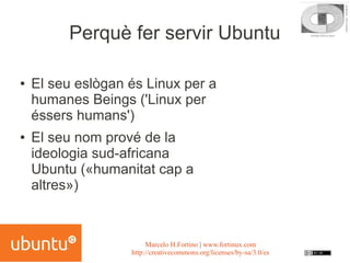 Perquè fer servir Ubuntu

●   El seu eslògan és Linux per a
    humanes Beings ('Linux per
    éssers humans')
●   El seu nom prové de la
    ideologia sud-africana
    Ubuntu («humanitat cap a
    altres»)



                        Marcelo H.Fortino | www.fortinux.com
                   http://creativecommons.org/licenses/by-sa/3.0/es
 