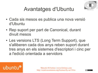 Avantatges d'Ubuntu
●   Cada sis mesos es publica una nova versió
    d'Ubuntu
●   Rep suport per part de Canonical, durant
    divuit mesos
●   Les versions LTS (Long Term Support), que
    s'alliberen cada dos anys reben suport durant
    tres anys en els sistemes d'escriptori i cinc per
    a l'edició orientada a servidors


                         Marcelo H.Fortino | www.fortinux.com
                    http://creativecommons.org/licenses/by-sa/3.0/es
 