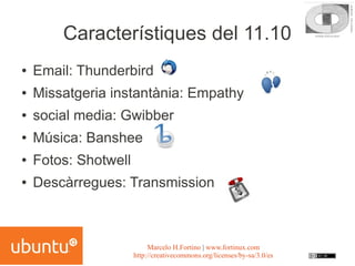 Característiques del 11.10
●   Email: Thunderbird
●   Missatgeria instantània: Empathy
●   social media: Gwibber
●   Música: Banshee
●   Fotos: Shotwell
●   Descàrregues: Transmission



                           Marcelo H.Fortino | www.fortinux.com
                      http://creativecommons.org/licenses/by-sa/3.0/es
 