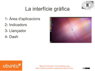 La interfície gràfica
1- Àrea d'aplicacions
2- Indicadors
3- Llançador
4- Dash




                       Marcelo H.Fortino | www.fortinux.com
                  http://creativecommons.org/licenses/by-sa/3.0/es
 