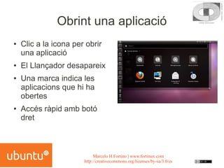Obrint una aplicació
●   Clic a la icona per obrir
    una aplicació
●   El Llançador desapareix
●   Una marca indica les
    aplicacions que hi ha
    obertes
●   Accés ràpid amb botó
    dret



                            Marcelo H.Fortino | www.fortinux.com
                       http://creativecommons.org/licenses/by-sa/3.0/es
 