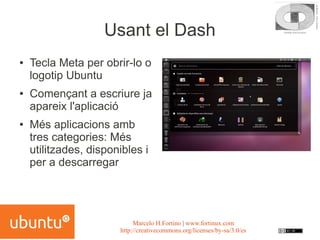 Usant el Dash
●   Tecla Meta per obrir-lo o
    logotip Ubuntu
●   Començant a escriure ja
    apareix l'aplicació
●   Més aplicacions amb
    tres categories: Més
    utilitzades, disponibles i
    per a descarregar




                            Marcelo H.Fortino | www.fortinux.com
                       http://creativecommons.org/licenses/by-sa/3.0/es
 