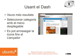 Usant el Dash
●   Veure més resultats
●   Seleccionar categoria
    amb el menú
    desplegable
●   Es pot arrossegar la
    icona fins al
    Llançador



                        Marcelo H.Fortino | www.fortinux.com
                   http://creativecommons.org/licenses/by-sa/3.0/es
 