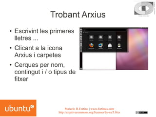 Trobant Arxius
●   Escrivint les primeres
    lletres ...
●   Clicant a la icona
    Arxius i carpetes
●   Cerques per nom,
    contingut i / o tipus de
    fitxer



                          Marcelo H.Fortino | www.fortinux.com
                     http://creativecommons.org/licenses/by-sa/3.0/es
 