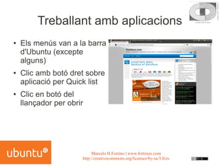 Treballant amb aplicacions
●   Els menús van a la barra
    d'Ubuntu (excepte
    alguns)
●   Clic amb botó dret sobre
    aplicació per Quick list
●   Clic en botó del
    llançador per obrir




                           Marcelo H.Fortino | www.fortinux.com
                      http://creativecommons.org/licenses/by-sa/3.0/es
 
