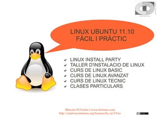 LINUX UBUNTU 11.10
          FÀCIL I PRÀCTIC


       LINUX INSTALL PARTY
       TALLER D'INSTALACIO DE LINUX
       CURS DE LINUX BASIC
       CURS DE LINUX AVANZAT
       CURS DE LINUX TECNIC
       CLASES PARTICULARS



     Marcelo H.Fortino | www.fortinux.com
http://creativecommons.org/licenses/by-sa/3.0/es
 