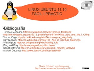 LINUX UBUNTU 11.10
                        FÀCIL I PRÀCTIC


●   Bibliografía
●Terence McKenna http://en.wikipedia.org/wiki/Terence_McKenna
●http://en.wikipedia.org/wiki/2012_phenomenon#Timewave_zero_and_the_I_Ching

●Vernor Vinge http://en.wikipedia.org/wiki/Technological_singularity

●Ray Kurzweil http://en.wikipedia.org/wiki/The_Age_of_Spiritual_Machines

●Walking Life http://en.wikipedia.org/wiki/Waking_Life

●Plug and Pray http://www.plugandpray-film.de/en/

●Social networks http://en.wikipedia.org/wiki/Social_network_analysis

●Manuel DeLanda http://www.cddc.vt.edu/host/delanda/




                                 Marcelo H.Fortino | www.fortinux.com
                            http://creativecommons.org/licenses/by-sa/3.0/es
 