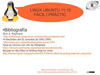 LINUX UBUNTU 11.10
                           FÀCIL I PRÀCTIC


●   Bibliografía
●Eric S. Raymond
 http://biblioweb.sindominio.net/telematica/catedral.html
●4 libertades del SL tomadas de GNU.ORG

 http://www.gnu.org/philosophy/free-sw.es.html
●Qué es Ubuntu con info de Wikipedia

https://secure.wikimedia.org/wikipedia/es/wiki/Ubuntu
Basado en My Effort at Writing Help for Unity
http://theravingrick.blogspot.com/2011/04/my-effort-at-writing-help-for-unity.html




                                     Marcelo H.Fortino | www.fortinux.com
                                http://creativecommons.org/licenses/by-sa/3.0/es
 