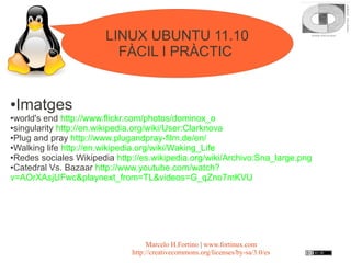 LINUX UBUNTU 11.10
                          FÀCIL I PRÀCTIC


●   Imatges
●world's end http://www.flickr.com/photos/dominox_o
●singularity http://en.wikipedia.org/wiki/User:Clarknova

●Plug and pray http://www.plugandpray-film.de/en/

●Walking life http://en.wikipedia.org/wiki/Waking_Life

●Redes sociales Wikipedia http://es.wikipedia.org/wiki/Archivo:Sna_large.png

●Catedral Vs. Bazaar http://www.youtube.com/watch?

v=AOrXAsjUFwc&playnext_from=TL&videos=G_qZno7mKVU




                                   Marcelo H.Fortino | www.fortinux.com
                              http://creativecommons.org/licenses/by-sa/3.0/es
 