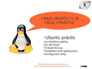LINUX UBUNTU 11.10
          FÀCIL I PRÀCTIC


           ●
               Ubuntu pràctic
           ●La interfície gràfica
           ●Ús del Dash

           ●Trobant Arxíus

           ●Treballant amb aplicacions

           ●Configurant Unity




     Marcelo H.Fortino | www.fortinux.com
http://creativecommons.org/licenses/by-sa/3.0/es
 