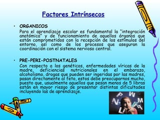 Factores Intrínsecos
• ORGANICOS
Para el aprendizaje escolar es fundamental la “integración
anatómica” y de funcionamiento de aquellos órganos que
están comprometidos con la recepción de los estímulos del
entorno, así como de los procesos que aseguran la
coordinación con el sistema nervioso central.
• PRE-PERI-POSTNATALES
Con respecto a los genéticos, enfermedades víricas de la
madre, deficiencias nutricionales en el embarazo,
alcoholismo, drogas que pueden ser ingeridas por las madres,
pasan directamente al feto, estos debe preocuparnos mucho,
puesto que, usualmente aquellos que pesan menos de 5 libras
están en mayor riesgo de presentar distintas dificultades
incluyendo las de aprendizaje.

 