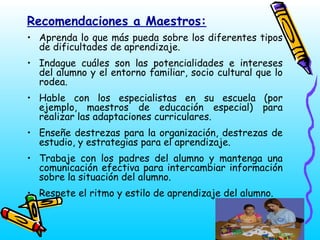 Recomendaciones a Maestros:
• Aprenda lo que más pueda sobre los diferentes tipos
de dificultades de aprendizaje.
• Indague cuáles son las potencialidades e intereses
del alumno y el entorno familiar, socio cultural que lo
rodea.
• Hable con los especialistas en su escuela (por
ejemplo, maestros de educación especial) para
realizar las adaptaciones curriculares.
• Enseñe destrezas para la organización, destrezas de
estudio, y estrategias para el aprendizaje.
• Trabaje con los padres del alumno y mantenga una
comunicación efectiva para intercambiar información
sobre la situación del alumno.
• Respete el ritmo y estilo de aprendizaje del alumno.

 