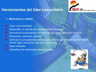 3.-  Motivación y cambio : Crear una necesidad. Desarrollar un sentido de responsabilidad personal. Estructurar la experiencia de forma tal que tenga aplicación práctica. Reconocer, estimular, aprobar. Estimular la competencia positiva que nos lleva a compararnos mismos en primer lugar, buscando mejorar y superarnos. Estar motivado. Intensificar las relaciones interpersonales.  Herramientas del líder comunitario 
