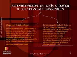 LA CULPABILIDAD, COMO CATEGORÍA, SE COMPONE DE DOS DIMENSIONES FUNDAMENTALES Capacidad de Culpabilidad: La llamada imputabilidad. Característica que se niega en los casos de minoridad y en los supuestos en que una definición clínica en el origen del diagnóstico, pero jurídica en su valoración, confirma que el sujeto se encontraba bajo los efectos de una alteración de las facultades mentales que le hacía imposible motivarse en la norma   Conciencia potencial del ilícito:  La C.P. del I., se excluye por error de prohibición. Se trata de una dimensi ón  que hace referencia a los supuestos en los cuales el sujeto activo, a pesar de comprender perfectamente las características particulares del supuesto de hecho típico, desconoce o yerra sobre el sentido normativo global (prohibido o permitido) de su accionar.  
