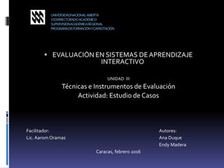 UNIVERSIDADNACIONALABIERTA
VICERRECTORADOACADÉMICO
SUPERVISIONACADÉMICAREGIONAL
PROGRAMADEFORMACIÓNYCAPACITACIÓN
 EVALUACIÓN EN SISTEMAS DEAPRENDIZAJE
INTERACTIVO
UNIDAD III
Técnicas e Instrumentos de Evaluación
Actividad: Estudio de Casos
Facilitador: Autores:
Lic. Aarom Oramas Ana Duque
Endy Madera
Caracas, febrero 2016
 