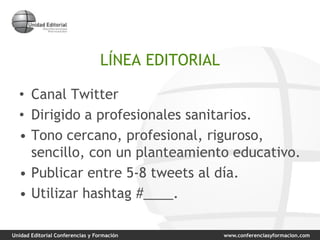 Unidad Editorial Conferencias y Formación www.conferenciasyformacion.com
LÍNEA EDITORIAL
• Canal Twitter
• Dirigido a profesionales sanitarios.
• Tono cercano, profesional, riguroso,
sencillo, con un planteamiento educativo.
• Publicar entre 5-8 tweets al día.
• Utilizar hashtag #____.
 