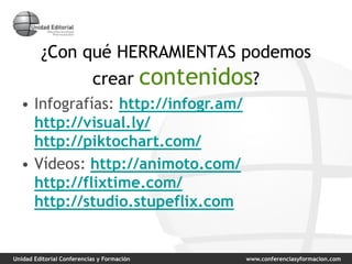 Unidad Editorial Conferencias y Formación www.conferenciasyformacion.com
¿Con qué HERRAMIENTAS podemos
crear contenidos?
• Infografías: http://infogr.am/
http://visual.ly/
http://piktochart.com/
• Vídeos: http://animoto.com/
http://flixtime.com/
http://studio.stupeflix.com
 