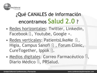 Unidad Editorial Conferencias y Formación www.conferenciasyformacion.com
¿Qué CANALES de información
encontramos Salud 2.0 ?
• Redes horizontales: Twitter, Linkedin,
Facebook , Youtube, Google +.
• Redes verticales: PatientsLikeMe ,
Higia, Campus Sanofi , Forum Clinic,
CureTogether, Ippok .
• Medios digitales: Correo Farmacéutico ,
Diario Médico , PRSalud.
 