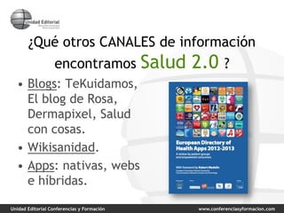 Unidad Editorial Conferencias y Formación www.conferenciasyformacion.com
¿Qué otros CANALES de información
encontramos Salud 2.0 ?
• Blogs: TeKuidamos,
El blog de Rosa,
Dermapixel, Salud
con cosas.
• Wikisanidad.
• Apps: nativas, webs
e híbridas.
 