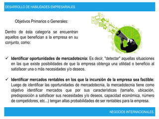 DESARROLLO DE HABILIDADES EMPRESARIALES.



     Objetivos Primarios o Generales:

Dentro de ésta categoría se encuentran
aquellos que benefician a la empresa en su
conjunto, como:


 Identificar oportunidades de mercadotecnia: Es decir, "detectar" aquellas situaciones
  en las que existe posibilidades de que la empresa obtenga una utilidad o beneficio al
  satisfacer una o más necesidades y/o deseos.

 Identificar mercados rentables en los que la incursión de la empresa sea factible:
  Luego de identificar las oportunidades de mercadotecnia, la mercadotecnia tiene como
  objetivo identificar mercados que por sus características (tamaño, ubicación,
  predisposición a satisfacer sus necesidades y/o deseos, capacidad económica, número
  de competidores, etc...) tengan altas probabilidades de ser rentables para la empresa.

                                                             NEGOCIOS INTERNACIONALES.
 