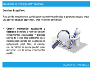 DESARROLLO DE HABILIDADES EMPRESARIALES.


Objetivos Específicos:

Para que la mercadotecnia pueda lograr sus objetivos primarios o generales necesita lograr
una serie de objetivos específicos, entre los que se encuentran:


 Obtener información actualizada y
  fidedigna: Se refiere al hecho de adquirir
  conocimientos actualizados y precisos
  acerca de lo que está sucediendo en el
  mercado (por ejemplo, con los clientes, la
  competencia, entre otros), el entorno,
  etc., de manera tal, que se puedan tomar
  decisiones con la menor incertidumbre
  posible



                                                               NEGOCIOS INTERNACIONALES.
 
