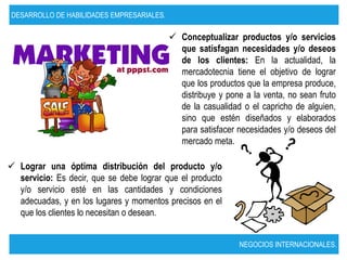 DESARROLLO DE HABILIDADES EMPRESARIALES.

                                            Conceptualizar productos y/o servicios
                                             que satisfagan necesidades y/o deseos
                                             de los clientes: En la actualidad, la
                                             mercadotecnia tiene el objetivo de lograr
                                             que los productos que la empresa produce,
                                             distribuye y pone a la venta, no sean fruto
                                             de la casualidad o el capricho de alguien,
                                             sino que estén diseñados y elaborados
                                             para satisfacer necesidades y/o deseos del
                                             mercado meta.

 Lograr una óptima distribución del producto y/o
  servicio: Es decir, que se debe lograr que el producto
  y/o servicio esté en las cantidades y condiciones
  adecuadas, y en los lugares y momentos precisos en el
  que los clientes lo necesitan o desean.


                                                             NEGOCIOS INTERNACIONALES.
 