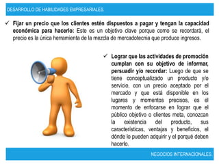 DESARROLLO DE HABILIDADES EMPRESARIALES.

 Fijar un precio que los clientes estén dispuestos a pagar y tengan la capacidad
  económica para hacerlo: Este es un objetivo clave porque como se recordará, el
  precio es la única herramienta de la mezcla de mercadotecnia que produce ingresos.


                                         Lograr que las actividades de promoción
                                          cumplan con su objetivo de informar,
                                          persuadir y/o recordar: Luego de que se
                                          tiene conceptualizado un producto y/o
                                          servicio, con un precio aceptado por el
                                          mercado y que está disponible en los
                                          lugares y momentos precisos, es el
                                          momento de enfocarse en lograr que el
                                          público objetivo o clientes meta, conozcan
                                          la existencia del producto, sus
                                          características, ventajas y beneficios, el
                                          dónde lo pueden adquirir y el porqué deben
                                          hacerlo.
                                                            NEGOCIOS INTERNACIONALES.
 