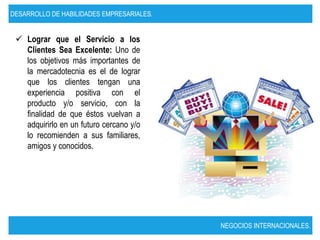 DESARROLLO DE HABILIDADES EMPRESARIALES.


  Lograr que el Servicio a los
   Clientes Sea Excelente: Uno de
   los objetivos más importantes de
   la mercadotecnia es el de lograr
   que los clientes tengan una
   experiencia positiva con el
   producto y/o servicio, con la
   finalidad de que éstos vuelvan a
   adquirirlo en un futuro cercano y/o
   lo recomienden a sus familiares,
   amigos y conocidos.




                                           NEGOCIOS INTERNACIONALES.
 
