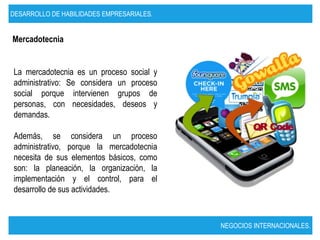 DESARROLLO DE HABILIDADES EMPRESARIALES.


Mercadotecnia


La mercadotecnia es un proceso social y
administrativo: Se considera un proceso
social porque intervienen grupos de
personas, con necesidades, deseos y
demandas.

Además, se considera un proceso
administrativo, porque la mercadotecnia
necesita de sus elementos básicos, como
son: la planeación, la organización, la
implementación y el control, para el
desarrollo de sus actividades.



                                           NEGOCIOS INTERNACIONALES.
 