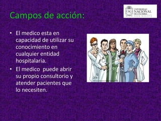 Campos de acción: El medico esta en capacidad de utilizar su conocimiento en cualquier entidad hospitalaria. El medico  puede abrir su propio consultorio y atender pacientes que lo necesiten.  