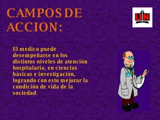 CAMPOS DE ACCION: El medico puede desempeñarse en los distintos niveles de atención hospitalaria, en ciencias básicas e investigación, logrando con esto mejorar la condición de vida de la sociedad . 