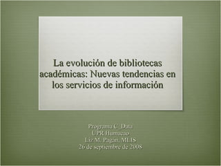 La evolución de bibliotecas académicas: Nuevas tendencias en los servicios de información Programa C_Data UPR Humacao Liz M. Pagán, MLIS 26 de septiembre de 2008 