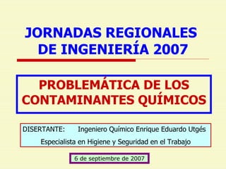 JORNADAS REGIONALES  DE INGENIERÍA 2007 PROBLEMÁTICA DE LOS CONTAMINANTES QUÍMICOS DISERTANTE:  Ingeniero Químico Enrique Eduardo Utgés Especialista en Higiene y Seguridad en el Trabajo 6 de septiembre de 2007 