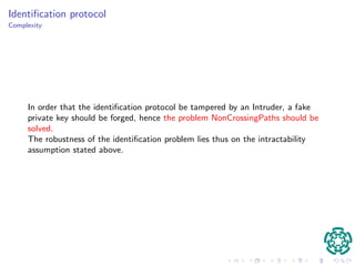 Protocol parties 
I Let P be a set of participants. 
I Let G be a Hamiltonian graph satisfying the above properties, publicly 
known. 
I Each participant p 2 P constructs randomly a Hamiltonian cycle 
Hp 2 HG. 
I Selects as private key a set p of kp non-crossing and disjoint mp-paths 
directly from H for positive values mp and kp. 
I selects as public key the tuple (kp;mp;Kp), where Kp is the set of pairs of 
endpoints of the paths in p 
 