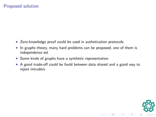 Proposed solution 
I Zero-knowledge proof could be used in authetication protocols 
I In graphs theory, many hard problems can be proposed, one of them is 
independence set 
I Some kinds of graphs have a synthetic representation 
I A good trade-o could be fould between data shared and a good way to 
reject intruders 
 