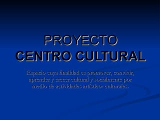 PROYECTO CENTRO CULTURAL Espacio cuya finalidad es promover, convivir, aprender y crecer cultural y socialmente por medio de actividades artístico- culturales. 