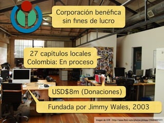 Corporación benéﬁca
           sin ﬁnes de lucro




 27 capítulos locales
Colombia: En proceso



       USD$8m (Donaciones)

      Fundada por Jimmy Wales, 2003
                        Imagen de   - http://www.ﬂickr.com/photos/philopp/2968489727/
 