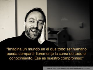 “Imagina un mundo en el que todo ser humano
pueda compartir libremente la suma de todo el
  conocimiento. Ese es nuestro compromiso”

                      Imagen de thewtb - http://www.ﬂickr.com/photos/williambrawley/3277224099/
 