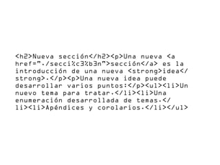 <h2>Nueva sección</h2><p>Una nueva <a
href="./secci%c3%b3n">sección</a> es la
introducción de una nueva <strong>idea</
strong>.</p><p>Una nueva idea puede
desarrollar varios puntos:</p><ul><li>Un
nuevo tema para tratar.</li><li>Una
enumeración desarrollada de temas.</
li><li>Apéndices y corolarios.</li></ul>
 