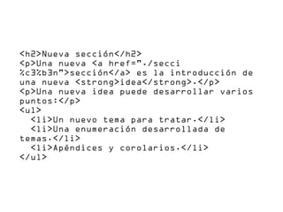 <h2>Nueva sección</h2>
<p>Una nueva <a href="./secci
%c3%b3n">sección</a> es la introducción de
una nueva <strong>idea</strong>.</p>
<p>Una nueva idea puede desarrollar varios
puntos:</p>
<ul>
  <li>Un nuevo tema para tratar.</li>
  <li>Una enumeración desarrollada de
temas.</li>
  <li>Apéndices y corolarios.</li>
</ul>
 