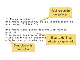 Fácil creación
                                de enlaces
== Nueva sección ==
Una nueva [[sección]] es la introducción de
una nueva '''idea'''.

Una nueva idea puede desarrollar varios
puntos:
* Un nuevo tema para tratar.
* Una enumeración desarrollada salto de línea
                             El de temas.
* Apéndices y corolarios.
                            adquiere signiﬁcado
     Símbolos más
        sencillos
 