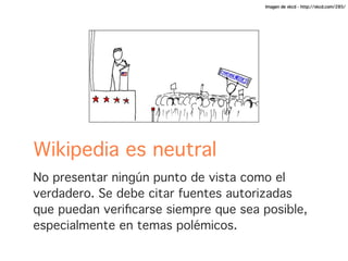 Imagen de xkcd - http://xkcd.com/285/




Wikipedia es neutral
No presentar ningún punto de vista como el
verdadero. Se debe citar fuentes autorizadas
que puedan veriﬁcarse siempre que sea posible,
especialmente en temas polémicos.
 