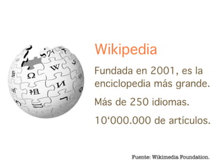 Wikipedia
Fundada en 2001, es la
enciclopedia más grande.
Más de 250 idiomas.
10‘000.000 de artículos.


       Fuente: Wikimedia Foundation.
 