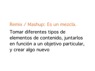 Remix / Mashup: Es un mezcla.
Tomar diferentes tipos de
elementos de contenido, juntarlos
en función a un objetivo particular,
y crear algo nuevo
 
