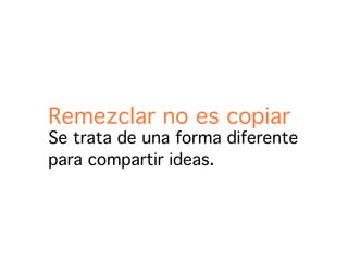 Remezclar no es copiar
Se trata de una forma diferente
para compartir ideas.
 