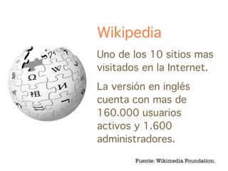 Wikipedia
Uno de los 10 sitios mas
visitados en la Internet.
La versión en inglés
cuenta con mas de
160.000 usuarios
activos y 1.600
administradores.

        Fuente: Wikimedia Foundation.
 