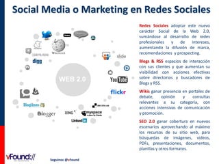 Social Media o Marketing en Redes Sociales
Redes Sociales adoptar este nuevo
carácter Social de la Web 2.0,
sumándose al desarrollo de redes
profesionales
y
de
intereses,
aumentando la difusión de marca,
recomendaciones y prospecting.

WEB 2.0

Blogs & RSS espacios de interacción
con sus clientes y que aumentan su
visibilidad con acciones efectivas
sobre directorios y buscadores de
Blogs y RSS.
Wikis ganar presencia en portales de
debate,
opinión
y
consultas
relevantes a su categoría, con
acciones intensivas de comunicación
y promoción.
SEO 2.0 ganar cobertura en nuevos
escenarios aprovechando al máximo
los recursos de su sitio web, para
búsquedas de imágenes, videos,
PDFs, presentaciones, documentos,
planillas y otros formatos.

Seguinos @vFound

 
