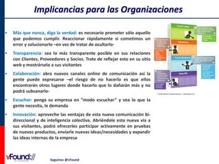Implicancias para las Organizaciones
•

Más que nunca, diga la verdad: es necesario prometer sólo aquello
que podemos cumplir. Reaccionar rápidamente si cometimos un
error y solucionarlo –en vez de tratar de ocultarlo-

•

Transparencia: sea lo más transparente posible en sus relaciones
con Clientes, Proveedores y Socios. Trate de reflejar esto en su sitio
web y mostrárselo a sus visitantes

•

Colaboración: abra nuevos canales online de comunicación así la
gente puede expresarse –el riesgo de no hacerlo es que ellos
encontrarán otros lugares donde hacerlo que lo dañarán más y no
podrá subsanarlo-

•

Escuchar: ponga su empresa en “modo escuchar” y vea lo que la
gente necesita, le demanda

•

Innovación: aproveche las ventajas de esta nueva comunicación bidireccional y de inteligencia colectiva. Abriéndole esta nueva vía a
sus visitantes, podrá ofrecerles participar activamente en pruebas
de nuevos productos, enviarle nuevas ideas/necesidades y expandir
las ideas internas de la empresa

Seguinos @vFound

 