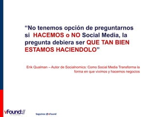 “No tenemos opción de preguntarnos
si HACEMOS o NO Social Media, la
pregunta debiera ser QUE TAN BIEN
ESTAMOS HACIENDOLO”
Erik Qualman – Autor de Socialnomics: Como Social Media Transforma la
forma en que vivimos y hacemos negocios

Seguinos @vFound

 